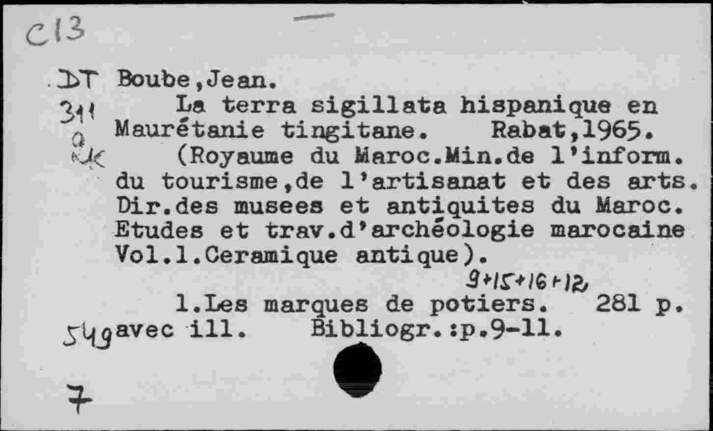 ﻿СІЗ
.2ЬТ Boube,Jean.
3^ La terra sigillata hispanique en Maurétanie tingitane. Rabat, 1965» (Royaume du Maroc.Min.de 1’inform.
du tourisme,de l’artisanat et des arts. Dir.des musees et antiquités du Maroc. Etudes et trav.d’archéologie marocaine Vo1.1.Céramique antique).
l.Les marques de potiers. 281 p.
^Ljjavec ill. Bibliogr. sp.9-11»